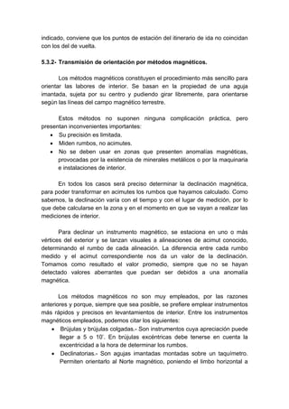 indicado, conviene que los puntos de estación del itinerario de ida no coincidan
con los del de vuelta.
5.3.2- Transmisión de orientación por métodos magnéticos.
Los métodos magnéticos constituyen el procedimiento más sencillo para
orientar las labores de interior. Se basan en la propiedad de una aguja
imantada, sujeta por su centro y pudiendo girar libremente, para orientarse
según las líneas del campo magnético terrestre.
Estos métodos no suponen ninguna complicación práctica, pero
presentan inconvenientes importantes:
• Su precisión es limitada.
• Miden rumbos, no acimutes.
• No se deben usar en zonas que presenten anomalías magnéticas,
provocadas por la existencia de minerales metálicos o por la maquinaria
e instalaciones de interior.
En todos los casos será preciso determinar la declinación magnética,
para poder transformar en acimutes los rumbos que hayamos calculado. Como
sabemos, la declinación varía con el tiempo y con el lugar de medición, por lo
que debe calcularse en la zona y en el momento en que se vayan a realizar las
mediciones de interior.
Para declinar un instrumento magnético, se estaciona en uno o más
vértices del exterior y se lanzan visuales a alineaciones de acimut conocido,
determinando el rumbo de cada alineación. La diferencia entre cada rumbo
medido y el acimut correspondiente nos da un valor de la declinación.
Tomamos como resultado el valor promedio, siempre que no se hayan
detectado valores aberrantes que puedan ser debidos a una anomalía
magnética.
Los métodos magnéticos no son muy empleados, por las razones
anteriores y porque, siempre que sea posible, se prefiere emplear instrumentos
más rápidos y precisos en levantamientos de interior. Entre los instrumentos
magnéticos empleados, podemos citar los siguientes:
• Brújulas y brújulas colgadas.- Son instrumentos cuya apreciación puede
llegar a 5 o 10’. En brújulas excéntricas debe tenerse en cuenta la
excentricidad a la hora de determinar los rumbos.
• Declinatorias.- Son agujas imantadas montadas sobre un taquímetro.
Permiten orientarlo al Norte magnético, poniendo el limbo horizontal a
 