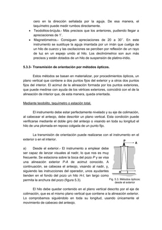 cero en la dirección señalada por la aguja. De esa manera, el
taquímetro puede medir rumbos directamente.
• Teodolitos-brújula.- Más precisos que los anteriores, pudiendo llegar a
apreciaciones de 1’.
• Magnetómetros.- Consiguen apreciaciones de 20 a 30’’. En este
instrumento se sustituye la aguja imantada por un imán que cuelga de
un hilo de cuarzo y las oscilaciones se perciben por reflexión de un rayo
de luz en un espejo unido al hilo. Los declinómetros son aun más
precisos y están dotados de un hilo de suspensión de platino-iridio.
5.3.3- Transmisión de orientación por métodos ópticos.
Estos métodos se basan en materializar, por procedimientos ópticos, un
plano vertical que contiene a dos puntos fijos del exterior y a otros dos puntos
fijos del interior. El acimut de la alineación formada por los puntos exteriores,
que puede medirse con ayuda de los vértices exteriores, coincidirá con el de la
alineación de interior que, de esta manera, queda orientada.
Mediante teodolito, taquímetro o estación total.
El instrumento debe estar perfectamente nivelado y su eje de colimación,
al cabecear el anteojo, debe describir un plano vertical. Esta condición puede
verificarse mediante el doble giro del anteojo o visando en toda su longitud el
hilo de una plomada en reposo colgada de un punto fijo.
La transmisión de orientación puede realizarse con el instrumento en el
exterior o en el interior.
a) Desde el exterior.- El instrumento a emplear debe
ser capaz de lanzar visuales al nadir, lo que nos es muy
frecuente. Se estaciona sobre la boca del pozo P y se visa
una alineación exterior P-A de acimut conocido. A
continuación, se cabecea el anteojo, visando al nadir, y,
siguiendo las instrucciones del operador, unos ayudantes
tienden en el fondo del pozo un hilo H-I, tan largo como
permita la anchura del pozo (figura 5.3).
El hilo debe quedar contenido en el plano vertical descrito por el eje de
colimación, que es el mismo plano vertical que contiene a la alineación exterior.
Lo comprobamos siguiéndolo en toda su longitud, usando únicamente el
movimiento de cabeceo del anteojo.
Fig. 5.3. Métodos ópticos:
desde el exterior
 