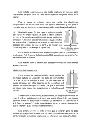 Este método es complicado y sólo puede emplearse en pozos de poca
profundidad, ya que a partir de 100m es difícil percibir imágenes nítidas en el
interior.
Para la puesta en estación habrá que montar dos plataformas
independientes en la boca del pozo, una para el instrumento y otra para el
operador, con las aberturas necesarias para poder lanzar las visuales al nadir.
b) Desde el interior.- En este caso, el instrumento debe
ser capaz de lanzar visuales al cenit y admitir anteojos
acodados. Se estaciona en el fondo del pozo y se visa una
alineación F-A interior. Esta será la dirección cuyo acimut se
va a determinar. Empleando únicamente el movimiento de
cabeceo del anteojo, se visa al cenit y se marcan dos
puntos M y N en la boca del pozo (figura 5.4).
Estos puntos estarán situados en el mismo plano vertical que contiene a
la alineación F-A. El acimut de la alineación M-N, que coincide con el de la F-A,
se determina en el exterior.
Este método, como el anterior, sólo es recomendable para pozos anchos
y poco profundos.
Mediante anteojos cenit-nadir.
Estos equipos se conocen también con el nombre de
plomadas ópticas de precisión. Se trata de instrumentos
capaces de lanzar visuales al nadir. La precisión que se
puede conseguir con ellos depende de la sensibilidad del
sistema de nivelación que incorporen, ya que el resultado
será tanto mejor cuanto más se aproxime a la vertical la visual
lanzada.
Se estaciona el instrumento, sucesivamente, en dos puntos del borde del
pozo A y B tan alejados entre sí como sea posible (figura 5.5). Las visuales
permiten marcar los dos puntos de interior a y b situados en las verticales de A
y B. Como la alineación interior a-b está contenida en el mismo plano vertical
que la exterior A-B, su orientación será la misma.
Este sistema puede ser más preciso que el anterior, pero no debe
emplearse para profundidades de más de 200m, porque los errores provocados
por la refracción atmosférica empiezan a ser relevantes para esa profundidad.
Fig. 5.4. Métodos ópticos:
desde el interior
Fig. 5.5. Anteojos
cenit-nadir
 