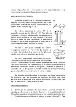 saliente del pozo. Para ello se mide la distancia entre ellos en el exterior y en el
interior, comprobando que ambas distancias coinciden.
Métodos directos de orientación.
Consisten en estacionar el instrumento topográfico
(teodolito, taquímetro o estación total) de forma que su eje
principal esté contenido en el plano vertical formado por
los hilos de dos plomadas (figura 5.6).
En exterior calculamos el acimut θH
H’
de la
alineación formada por los hilos H y H’. Para ello, por
intersección o itinerario, calculamos las coordenadas de un
punto E próximo al borde del pozo. El punto E se habrá
elegido de forma que esté contenido en el plano vertical
formado por los hilos de las plomadas. Al estacionar en él
comprobaremos que esta condición se cumple.
Visando a otro punto conocido del exterior
conseguimos orientar el instrumento (o calcular la
corrección de orientación) y visando a las plomadas
calculamos el acimut de la dirección que definen.
En interior estacionamos el instrumento en un punto
I, también contenido en el plano vertical de las plomadas y
situado a cierta distancia de ellas. Visando en la dirección de las plomadas,
cuyo acimut conocemos por haberlo medido en el exterior, podemos orientar el
instrumento. Finalmente, visamos a otro punto P, midiendo el acimut de la
alineación I-P. Los dos puntos se habrán marcado de forma permanente y
queda así constituida una base interior de acimut conocido.
La operación se puede realizar tangenteando los hilos o bisecándolos.
Es importante que las plomadas se cuelguen de forma que sigan
aproximadamente la dirección de la labor en la que están los puntos I y P, para
que I se pueda situar a cierta distancia de ellas.
Métodos trigonométricos.
a) Empleo de dos plomadas. Una sola estación.- Una vez colocadas las
plomadas y determinado en el exterior el acimut de la alineación que forman
θH
H’
, se hace estación en el punto interior I y se visa a los hilos de las plomadas
H y H’, determinando por diferencia de lecturas el ángulo γ (figura 5.7). Para
Fig. 5.6. Métodos
mecánicos (1)
 