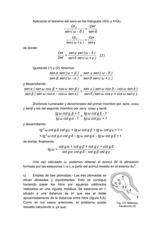 Aplicando el teorema del seno en los triángulos HOI2 y H’OI2:
δ
sen
'
OH
)
δ
-
ω
(
sen
OI2
=
γ
sen
OH
)
γ
ω
(
sen
OI2
=
+
de donde:
)
2
(
)
γ
ω
(
sen
δ
sen
)
δ
-
ω
(
sen
γ
sen
'
OH
OH
+
=
Igualando (1) y (2), tenemos:
)
γ
ω
(
sen
δ
sen
)
δ
-
ω
(
sen
γ
sen
)
α
-
ω
(
sen
β
sen
)
β
ω
(
sen
α
sen
+
=
+
y desarrollando:
)
γ
sen
ω
cos
γ
cos
ω
sen
(
δ
sen
)
δ
sen
ω
cos
-
δ
cos
ω
sen
(
γ
sen
)
α
sen
ω
cos
-
α
cos
ω
sen
(
β
sen
)
β
sen
ω
cos
β
cos
ω
sen
(
α
sen
+
=
+
Dividimos numerador y denominador del primer miembro por senα, cosω
y senβ y los del segundo miembro por senγ, cosω y senδ:
1
γ
g
cot
ω
tg
1
-
δ
g
cot
ω
tg
1
-
α
g
cot
ω
tg
1
β
g
cot
ω
tg
+
=
+
y desarrollando:
1
δ
g
cot
ω
tg
-
α
g
cot
ω
tg
-
δ
g
cot
α
g
cot
ω
tg
1
γ
g
cot
ω
tg
β
g
cot
ω
tg
γ
g
cot
β
g
cot
ω
tg
2
2
+
=
=
+
+
+
de donde, finalmente:
γ
g
cot
β
g
cot
-
δ
g
cot
α
g
cot
δ
g
cot
γ
g
cot
β
g
cot
α
g
cot
ω
tg
+
+
+
=
Una vez calculado ω, podemos obtener el acimut de la alineación
formada por las estaciones I1 e I2 a partir del acimut medido en el exterior θH
H’
.
c) Empleo de tres plomadas.- Las tres plomadas se
sitúan alineadas y equidistantes. Esto se consigue
haciendo pasar los hilos por agujeros calibrados
realizados en una vigueta metálica. Se estaciona en I,
situado a una distancia de H’ que sea el doble
aproximadamente de la distancia entre hilos (figura 5.9).
Como en los casos anteriores, el problema queda
resuelto calculando α, ya que:
Fig. 5.9. Métodos
mecánicos (4)
 