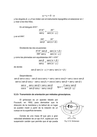 α
-
δ
γ
ω +
=
y los ángulos β, γ y δ se miden con el instrumento topográfico al estacionar en I
y visar a los tres hilos.
En el triángulo IH’H’’:
)
γ
-
α
(
sen
'
'
IH
γ
sen
'
'
H
'
H
=
y en el IHH’:
)
β
α
(
sen
'
'
IH
β
sen
'
HH
+
=
Dividiendo las dos ecuaciones:
)
γ
-
α
(
sen
)
β
α
(
sen
γ
sen
'
HH
β
sen
'
'
H
'
H +
=
y como las plomadas son equidistantes HH’ = H’H’’
)
γ
-
α
(
sen
)
β
α
(
sen
γ
sen
β
sen +
=
de donde:
)
β
α
(
sen
γ
sen
)
γ
-
α
(
sen
β
sen +
=
Desarrollando:
β
sen
α
cos
γ
sen
β
cos
α
sen
γ
sen
γ
sen
α
cos
β
sen
-
γ
cos
α
sen
β
sen +
=
)
β
sen
γ
sen
β
sen
γ
sen
(
α
cos
)
β
cos
γ
sen
-
γ
cos
β
sen
(
α
sen +
=
)
γ
-
β
(
sen
β
sen
γ
sen
2
α
tg
β
cos
γ
sen
-
γ
cos
β
sen
β
sen
γ
sen
β
sen
γ
sen
α
cos
α
sen
=
+
=
5.3.5- Transmisión de orientación por métodos giroscópicos.
El giróscopo es un aparato ideado por
Foucault, en 1852, para demostrar que la
dirección de la meridiana y la latitud de un lugar
se pueden medir a partir de la rotación de un
cuerpo en la superficie terrestre.
Consta de una masa M que gira a gran
velocidad alrededor de un eje A-A’, sujeta por una
suspensión cardán que permite que el eje pueda Fig. 5.10. Giróscopo
 