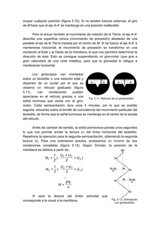 ocupar cualquier posición (figura 5.10). Si no existen fuerzas externas, el giro
de M hace que el eje A-A’ se mantenga en una posición inalterable.
Pero al actuar también el movimiento de rotación de la Tierra, el eje A-A’
describe una superficie cónica (movimiento de precesión) alrededor de una
paralela al eje de la Tierra trazada por el centro de M. Si se fuerza al eje A-A’ a
mantenerse horizontal, el movimiento de precesión se transforma en una
oscilación al Este y al Oeste de la meridiana, lo que nos permitirá determinar la
dirección de ésta. Esto se consigue suspendiendo un giro-motor (que gira a
gran velocidad) de una cinta metálica, para que la gravedad lo obligue a
mantenerse horizontal.
Los giróscopos van montados
sobre un teodolito o una estación total y
disponen de un ocular por el que se
observa un retículo graduado (figura
5.11). Las oscilaciones pueden
apreciarse en el retículo gracias a una
señal luminosa que oscila con el giro-
motor. Cada semioscilación dura unos 4 minutos, por lo que es posible
seguirla, actuando sobre el tornillo de coincidencia del movimiento particular del
teodolito, de forma que la señal luminosa se mantenga en el centro de la escala
del retículo.
Antes de cambiar de sentido, la señal permanece parada unos segundos
lo que nos permite anotar la lectura U1 del limbo horizontal del teodolito.
Repetimos la operación para la segunda semioscilación, obteniendo la segunda
lectura U2. Para una orientación precisa, anotaremos un mínimo de dos
oscilaciones completas (figura 5.12). Según Schuler, la posición de la
meridiana se obtiene a partir de:
+
+
= )
U
2
U
U
(
2
1
N 2
3
1
1
+
+
= )
U
2
U
U
(
2
1
N 3
4
2
2
...
n
N
Σ
N i
=
N será la lectura del limbo acimutal que
corresponde a la visual a la meridiana.
Fig. 5.11. Retículo de un giroteodolito
Fig. 5.12. Orientación
con giroteodolito
 