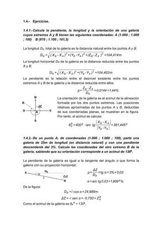 1.4.- Ejercicios.
1.4.1.-Calcula la pendiente, la longitud y la orientación de una galería
cuyos extremos A y B tienen las siguientes coordenadas: A (1.000 ; 1.000
; 100) B (970 ; 1.100 ; 101,5)
La longitud DN total de la galería es la distancia natural entre los puntos A y B:
m
414
,
104
)
Z
-
(Z
)
Y
-
Y
(
)
X
-
X
(
D 2
A
B
2
A
B
2
A
B
N =
+
+
=
La longitud horizontal DR de la galería es la distancia reducida entre los puntos
A y B:
m
403
,
104
)
Y
-
Y
(
)
X
-
X
(
D 2
A
B
2
A
B
R =
+
=
La pendiente es la relación entre el desnivel existente entre los puntos
extremos A y B de la galería y la distancia reducida entre ellos:
%
44
,
1
0144
,
0
D
Z
-
Z
p
R
A
B
=
=
=
La orientación de la galería es el acimut de la alineación
formada por los dos puntos extremos. Las posiciones
relativas aproximadas de los puntos A y B, deducidas
de sus coordenadas planas, se muestran en la figura.
Por tanto, el acimut se calcula:
g
A
B
A
B
g
B
A 445
,
381
Y
-
Y
X
-
X
tg
arc
-
400
θ =
=
1.4.2.-De un punto A, de coordenadas (1.000 ; 1.000 ; 100), parte una
galería de 25m de longitud (en distancia natural) y con una pendiente
descendente del 3%. Calcula las coordenadas del otro extremo B de la
galería, sabiendo que su orientación corresponde a un acimut de 130g
.
La pendiente de la galería es igual a la tangente del ángulo α que forma la
galería con su proyección horizontal:
03
,
0
%
3
α
tg
D
Z
Δ
p
R
=
=
=
=
%
909
,
1
03
,
0
tg
arc
α g
=
=
De la figura:
m
989
,
24
α
cos
l
DR =
=
B
A
Z
0,750
-
α
sen
l
-
Z
Δ =
=
=
Como el acimut de la galería es θA
B
= 130g
,
 