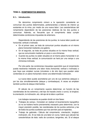 TEMA 6.- ROMPIMIENTOS MINEROS.
6.1.- Introducción.
Se denomina rompimiento minero a la operación consistente en
comunicar dos puntos determinados, pertenecientes a labores de interior ya
existentes en la mina, por medio de una nueva labor. Las características del
rompimiento dependerán de las posiciones relativas de los dos puntos a
comunicar. Además, es frecuente que el rompimiento deba cumplir
determinadas condiciones impuestas de antemano.
Dependiendo de las posiciones de los puntos, la nueva labor puede ser
horizontal, vertical o inclinada:
• En el primer caso, se trata de comunicar puntos situados en el mismo
plano horizontal mediante una galería.
• En el segundo, se trata de puntos situados en la misma línea vertical,
que se comunicarán mediante un pozo o una chimenea.
• Cuando los puntos no están situados en el mismo plano horizontal ni en
la misma línea vertical, la comunicación se hará por una rampa o una
chimenea inclinada.
Por otra parte, las condiciones impuestas supondrán que el rompimiento
pueda resolverse mediante una labor recta (horizontal, vertical o inclinada) o
que haya que emplear curvas (circulares o de otro tipo) que pueden estar
contenidas en un plano horizontal o tener una determinada inclinación.
La nueva labor puede acometerse por uno de sus extremos (ataque) o
por los dos simultáneamente (ataque y contraataque). A veces se emplean
también puntos de ataque intermedios.
El cálculo de un rompimiento supone determinar, en función de las
coordenadas de los extremos y del tipo de trazado (recto o curvo), la longitud,
la orientación, la inclinación, etc. del eje de la labor a perforar.
Los trabajos necesarios se pueden dividir en tres fases:
• Trabajos de campo.- Consisten en realizar el levantamiento topográfico
(si no se hubiera hecho previamente) necesario para determinar, con la
mayor precisión posible, las coordenadas de los puntos extremos y las
de todos los puntos auxiliares que nos servirán para el replanteo.
• Trabajo de gabinete.- Cálculo del rompimiento: orientación, longitud,
inclinación, etc. Si se trata de una labor en curva, habrá que calcular las
características de ésta: radio de curvatura, tangentes, etc. Si el ataque
 