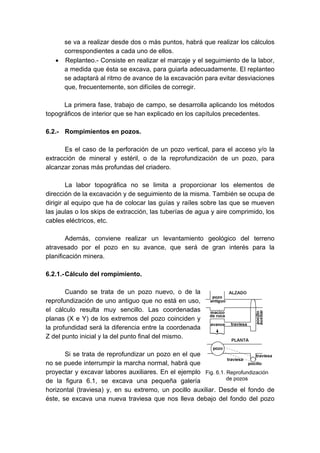 se va a realizar desde dos o más puntos, habrá que realizar los cálculos
correspondientes a cada uno de ellos.
• Replanteo.- Consiste en realizar el marcaje y el seguimiento de la labor,
a medida que ésta se excava, para guiarla adecuadamente. El replanteo
se adaptará al ritmo de avance de la excavación para evitar desviaciones
que, frecuentemente, son difíciles de corregir.
La primera fase, trabajo de campo, se desarrolla aplicando los métodos
topográficos de interior que se han explicado en los capítulos precedentes.
6.2.- Rompimientos en pozos.
Es el caso de la perforación de un pozo vertical, para el acceso y/o la
extracción de mineral y estéril, o de la reprofundización de un pozo, para
alcanzar zonas más profundas del criadero.
La labor topográfica no se limita a proporcionar los elementos de
dirección de la excavación y de seguimiento de la misma. También se ocupa de
dirigir al equipo que ha de colocar las guías y raíles sobre las que se mueven
las jaulas o los skips de extracción, las tuberías de agua y aire comprimido, los
cables eléctricos, etc.
Además, conviene realizar un levantamiento geológico del terreno
atravesado por el pozo en su avance, que será de gran interés para la
planificación minera.
6.2.1.-Cálculo del rompimiento.
Cuando se trata de un pozo nuevo, o de la
reprofundización de uno antiguo que no está en uso,
el cálculo resulta muy sencillo. Las coordenadas
planas (X e Y) de los extremos del pozo coinciden y
la profundidad será la diferencia entre la coordenada
Z del punto inicial y la del punto final del mismo.
Si se trata de reprofundizar un pozo en el que
no se puede interrumpir la marcha normal, habrá que
proyectar y excavar labores auxiliares. En el ejemplo
de la figura 6.1, se excava una pequeña galería
horizontal (traviesa) y, en su extremo, un pocillo auxiliar. Desde el fondo de
éste, se excava una nueva traviesa que nos lleva debajo del fondo del pozo
Fig. 6.1. Reprofundización
de pozos
 