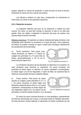 antiguo, dejando un macizo de protección. A partir de aquí se inicia el avance,
eliminando el macizo de roca cuando sea preciso.
Los cálculos a realizar, en este caso, corresponden al rompimiento en
línea recta y se verán en los apartados siguientes.
6.2.2.-Replanteo de pozos.
La entibación definitiva del pozo se va realizando a medida que este
avanza. Por tanto, no será fácil corregir la dirección si ésta no ha sido bien
guiada. Esto nos obliga a replantear la dirección del pozo de manera muy
precisa desde el primer momento.
Métodos mecánicos.- El replanteo se realiza mediante plomadas similares a las
empleadas para transmitir la orientación a lo largo del pozo. Como sabemos,
los lastres se pueden sumergir en agua o aceite para amortiguar rápidamente
las oscilaciones de las plomadas.
a) Pozos estrechos.- Para pozos cuya
mayor dimensión es inferior a 3 metros se
cuelgan dos plomadas H y H’ cuyos hilos se
sitúan, aproximadamente, a 30 cm de la
pared del pozo (figura 6.2).
La orientación del plano de las plomadas se determina en el exterior, en
caso necesario, para transmitir la orientación. En pozos circulares, las
plomadas se sitúan según un diámetro. En pozos cuadrados o rectangulares,
se sitúan según una de las diagonales. A partir de ellas, los operarios fijan la
distancia a las paredes del pozo mediante calibres.
b) Pozos anchos.- Para pozos de mayor
sección se cuelgan cuatro plomadas H, H’, I e
I’. En pozos circulares se sitúan según dos
diámetros perpendiculares entre sí y en pozos
cuadrados o rectangulares se sitúan según las
dos diagonales (figura 6.3). Los planos de las
plomadas se orientan desde el exterior, si es necesario.
En todos los casos conviene levantar un corte geológico, representando
los terrenos atravesados por el pozo y marcando todos los detalles relevantes.
Se trata del plano vertical obtenido al desarrollar el cilindro constituido por las
Fig. 6.2. Replanteo de pozos (1)
Fig. 6.3. Replanteo de pozos (2)
 