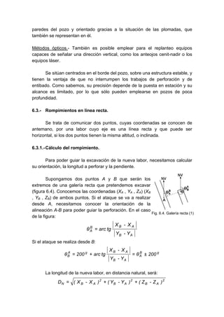 paredes del pozo y orientado gracias a la situación de las plomadas, que
también se representan en él.
Métodos ópticos.- También es posible emplear para el replanteo equipos
capaces de señalar una dirección vertical, como los anteojos cenit-nadir o los
equipos láser.
Se sitúan centrados en el borde del pozo, sobre una estructura estable, y
tienen la ventaja de que no interrumpen los trabajos de perforación y de
entibado. Como sabemos, su precisión depende de la puesta en estación y su
alcance es limitado, por lo que sólo pueden emplearse en pozos de poca
profundidad.
6.3.- Rompimientos en línea recta.
Se trata de comunicar dos puntos, cuyas coordenadas se conocen de
antemano, por una labor cuyo eje es una línea recta y que puede ser
horizontal, si los dos puntos tienen la misma altitud, o inclinada.
6.3.1.-Cálculo del rompimiento.
Para poder guiar la excavación de la nueva labor, necesitamos calcular
su orientación, la longitud a perforar y la pendiente.
Supongamos dos puntos A y B que serán los
extremos de una galería recta que pretendemos excavar
(figura 6.4). Conocemos las coordenadas (XA , YA , ZA) (XB
, YB , ZB) de ambos puntos. Si el ataque se va a realizar
desde A, necesitamos conocer la orientación de la
alineación A-B para poder guiar la perforación. En el caso
de la figura:
A
B
A
B
B
A
Y
-
Y
X
-
X
tg
arc
θ =
Si el ataque se realiza desde B:
g
B
A
A
B
A
B
g
A
B 200
θ
Y
-
Y
X
-
X
tg
arc
200
θ ±
=
+
=
La longitud de la nueva labor, en distancia natural, será:
2
A
B
2
A
B
2
A
B
N )
Z
-
Z
(
)
Y
-
Y
(
)
X
-
X
(
D +
+
=
Fig. 6.4. Galería recta (1)
 