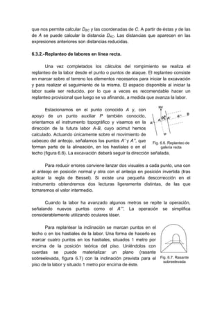 que nos permite calcular DBC y las coordenadas de C. A partir de éstas y de las
de A se puede calcular la distancia DAC. Las distancias que aparecen en las
expresiones anteriores son distancias reducidas.
6.3.2.-Replanteo de labores en línea recta.
Una vez completados los cálculos del rompimiento se realiza el
replanteo de la labor desde el punto o puntos de ataque. El replanteo consiste
en marcar sobre el terreno los elementos necesarios para iniciar la excavación
y para realizar el seguimiento de la misma. El espacio disponible al iniciar la
labor suele ser reducido, por lo que a veces es recomendable hacer un
replanteo provisional que luego se va afinando, a medida que avanza la labor.
Estacionamos en el punto conocido A y, con
apoyo de un punto auxiliar P también conocido,
orientamos el instrumento topográfico y visamos en la
dirección de la futura labor A-B, cuyo acimut hemos
calculado. Actuando únicamente sobre el movimiento de
cabeceo del anteojo, señalamos los puntos A’ y A’’, que
forman parte de la alineación, en los hastiales o en el
techo (figura 6.6). La excavación deberá seguir la dirección señalada.
Para reducir errores conviene lanzar dos visuales a cada punto, una con
el anteojo en posición normal y otra con el anteojo en posición invertida (tras
aplicar la regla de Bessel). Si existe una pequeña descorrección en el
instrumento obtendremos dos lecturas ligeramente distintas, de las que
tomaremos el valor intermedio.
Cuando la labor ha avanzado algunos metros se repite la operación,
señalando nuevos puntos como el A’’’. La operación se simplifica
considerablemente utilizando oculares láser.
Para replantear la inclinación se marcan puntos en el
techo o en los hastiales de la labor. Una forma de hacerlo es
marcar cuatro puntos en los hastiales, situados 1 metro por
encima de la posición teórica del piso. Uniéndolos con
cuerdas se puede materializar un plano (rasante
sobreelevada, figura 6.7) con la inclinación prevista para el
piso de la labor y situado 1 metro por encima de éste.
Fig. 6.6. Replanteo de
galería recta
Fig. 6.7. Rasante
sobreelevada
 