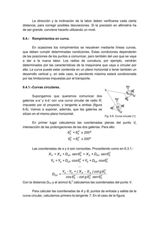 La dirección y la inclinación de la labor deben verificarse cada cierta
distancia, para corregir posibles desviaciones. Si la precisión en altimetría ha
de ser grande, conviene hacerlo utilizando un nivel.
6.4.- Rompimientos en curva.
En ocasiones los rompimientos se resuelven mediante líneas curvas,
que deben cumplir determinadas condiciones. Estas condiciones dependerán
de las posiciones de los puntos a comunicar, pero también del uso que se vaya
a dar a la nueva labor. Los radios de curvatura, por ejemplo, vendrán
determinados por las características de la maquinaria que vaya a circular por
ella. La curva puede estar contenida en un plano horizontal o tener también un
desarrollo vertical y, en este caso, la pendiente máxima estará condicionada
por las limitaciones impuestas por el transporte.
6.4.1.-Curvas circulares.
Supongamos que queremos comunicar dos
galerías a-a’ y b-b’ con una curva circular de radio R,
impuesto por el proyecto, y tangente a ambas (figura
6.8). Vamos a suponer, además, que las galerías se
sitúan en el mismo plano horizontal.
En primer lugar calculamos las coordenadas planas del punto V,
intersección de las prolongaciones de las dos galerías. Para ello:
g
'
a
a
V
a 200
θ
θ ±
=
g
'
'
b
b
V
b 200
θ
θ ±
=
Las coordenadas de a y b son conocidas. Procediendo como en 6.3.1.:
V
b
bV
b
V
a
aV
a
V θ
sen
D
X
θ
sen
D
X
X +
=
+
=
V
b
bV
b
V
a
aV
a
V θ
cos
D
Y
θ
cos
D
Y
Y +
=
+
=
...
V
b
V
a
V
b
V
a
a
b
b
a
bV
θ
sen
θ
g
cot
-
θ
cos
θ
g
cot
)
X
-
X
(
Y
-
Y
D
+
=
Con la distancia DbV y el acimut θb
V
calculamos las coordenadas del punto V.
Para calcular las coordenadas de A y B, puntos de entrada y salida de la
curva circular, calculamos primero la tangente T. En el caso de la figura:
Fig. 6.8. Curva circular (1)
 