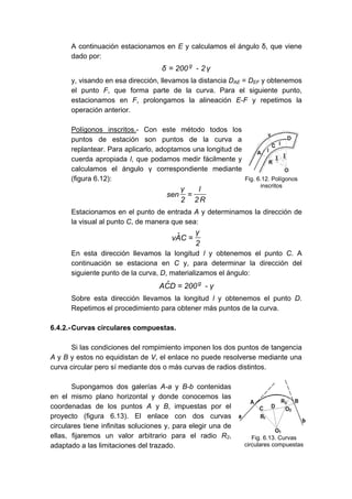 A continuación estacionamos en E y calculamos el ángulo δ, que viene
dado por:
γ
2
-
200
δ g
=
y, visando en esa dirección, llevamos la distancia DAE = DEF y obtenemos
el punto F, que forma parte de la curva. Para el siguiente punto,
estacionamos en F, prolongamos la alineación E-F y repetimos la
operación anterior.
Polígonos inscritos.- Con este método todos los
puntos de estación son puntos de la curva a
replantear. Para aplicarlo, adoptamos una longitud de
cuerda apropiada l, que podamos medir fácilmente y
calculamos el ángulo γ correspondiente mediante
(figura 6.12):
R
2
l
2
γ
sen =
Estacionamos en el punto de entrada A y determinamos la dirección de
la visual al punto C, de manera que sea:
2
γ
C
Â
v =
En esta dirección llevamos la longitud l y obtenemos el punto C. A
continuación se estaciona en C y, para determinar la dirección del
siguiente punto de la curva, D, materializamos el ángulo:
γ
-
200
D
Ĉ
A g
=
Sobre esta dirección llevamos la longitud l y obtenemos el punto D.
Repetimos el procedimiento para obtener más puntos de la curva.
6.4.2.-Curvas circulares compuestas.
Si las condiciones del rompimiento imponen los dos puntos de tangencia
A y B y estos no equidistan de V, el enlace no puede resolverse mediante una
curva circular pero sí mediante dos o más curvas de radios distintos.
Supongamos dos galerías A-a y B-b contenidas
en el mismo plano horizontal y donde conocemos las
coordenadas de los puntos A y B, impuestas por el
proyecto (figura 6.13). El enlace con dos curvas
circulares tiene infinitas soluciones y, para elegir una de
ellas, fijaremos un valor arbitrario para el radio R2,
adaptado a las limitaciones del trazado.
Fig. 6.12. Polígonos
inscritos
Fig. 6.13. Curvas
circulares compuestas
 