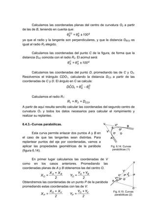 Calculamos las coordenadas planas del centro de curvatura O2 a partir
de las de B, teniendo en cuenta que:
g
b
B
2
O
B 100
θ
θ ±
=
ya que el radio y la tangente son perpendiculares, y que la distancia DBO2 es
igual al radio R2 elegido.
Calculamos las coordenadas del punto C de la figura, de forma que la
distancia DAC coincida con el radio R2. El acimut será:
g
a
A
C
A 100
θ
θ ±
=
Calculamos las coordenadas del punto D, promediando las de C y O2.
Resolvemos el triángulo CDO1, calculando la distancia DCD a partir de las
coordenadas de C y D. El ángulo en C se calcula:
D
C
C
A
1 θ
-
θ
O
Ĉ
D =
Calculamos el radio R1:
1
CO
2
1 D
R
R +
=
A partir de aquí resulta sencillo calcular las coordenadas del segundo centro de
curvatura O1 y todos los datos necesarios para calcular el rompimiento y
realizar su replanteo.
6.4.3.-Curvas parabólicas.
Esta curva permite enlazar dos puntos A y B en
el caso de que las tangentes sean distintas. Para
replantear puntos del eje por coordenadas, vamos a
aplicar las propiedades geométricas de la parábola
(figura 6.14).
En primer lugar calculamos las coordenadas de V
como en los casos anteriores. Promediando las
coordenadas planas de A y B obtenemos las del centro O.
2
Y
Y
Y
2
X
X
X
B
A
O
B
A
O
+
=
+
=
Obtendremos las coordenadas de un punto P de la parábola
promediando estas coordenadas con las de V:
2
Y
Y
Y
2
X
X
X
V
O
P
V
O
P
+
=
+
=
Fig. 6.14. Curvas
parabólicas (1)
Fig. 6.15. Curvas
parabólicas (2)
 