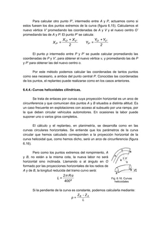 Para calcular otro punto P’, intermedio entre A y P, actuamos como si
estos fuesen los dos puntos extremos de la curva (figura 6.15). Calculamos el
nuevo vértice V’ promediando las coordenadas de A y V y el nuevo centro O’
promediando las de A y P: El punto P’ se calcula:
2
Y
Y
Y
2
X
X
X
'
V
'
O
'
P
'
V
'
O
'
P
+
=
+
=
El punto p intermedio entre P y P’ se puede calcular promediando las
coordenadas de P y V’, para obtener el nuevo vértice v, y promediando las de P
y P’ para obtener las del nuevo centro o.
Por este método podemos calcular las coordenadas de tantos puntos
como sea necesario, a ambos del punto central P. Conocidas las coordenadas
de los puntos, el replanteo puede realizarse como en los casos anteriores.
6.4.4.-Curvas helicoidales cilíndricas.
Se trata de enlaces por curvas cuya proyección horizontal es un arco de
circunferencia y que comunican dos puntos A y B situados a distinta altitud. Es
un caso frecuente en explotaciones con acceso al subsuelo por una rampa, por
la que deben circular vehículos automotores. En ocasiones la labor puede
suponer uno o varios giros completos.
El cálculo y el replanteo, en planimetría, se desarrolla como en las
curvas circulares horizontales. Se entiende que los parámetros de la curva
circular que hemos calculado corresponden a la proyección horizontal de la
curva helicoidal que, como hemos dicho, será un arco de circunferencia (figura
6.16).
Pero como los puntos extremos del rompimiento, A
y B, no están a la misma cota, la nueva labor no será
horizontal sino inclinada. Llamando α al ángulo en O
formado por las proyecciones horizontales de los radios de
A y de B, la longitud reducida del tramo curvo será:
g
400
α
R
π
2
L =
Si la pendiente de la curva es constante, podemos calcularla mediante:
L
Z
-
Z
p
A
B
=
Fig. 6.16. Curvas
helicoidales
 