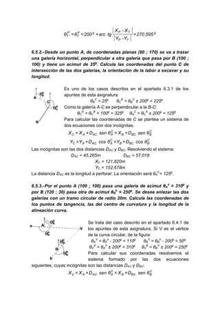 g
T
P
T
P
g
P
T
'
P
'
T 595
,
270
Y
-
Y
X
-
X
tg
arc
200
θ
θ =
+
=
=
6.5.2.-Desde un punto A, de coordenadas planas (80 ; 170) se va a trazar
una galería horizontal, perpendicular a otra galería que pasa por B (100 ;
100) y tiene un acimut de 25g
. Calcula las coordenadas del punto C de
intersección de las dos galerías, la orientación de la labor a excavar y su
longitud.
Es uno de los casos descritos en el apartado 6.3.1 de los
apuntes de esta asignatura.
θB
C
= 25g
θC
B
= θB
C
± 200g
= 225g
Como la galería A-C es perpendicular a la B-C:
θC
A
= θC
B
+ 100g
= 325g
θA
C
= θC
A
± 200g
= 125g
Para calcular las coordenadas de C se plantea un sistema de
dos ecuaciones con dos incógnitas.
C
B
BC
B
C
A
AC
A
C θ
sen
D
X
θ
sen
D
X
X +
=
+
=
C
B
BC
B
C
A
AC
A
C θ
cos
D
Y
θ
cos
D
Y
Y +
=
+
=
Las incógnitas son las dos distancias DAC y DBC. Resolviendo el sistema:
DAC = 45,265m DBC = 57,018
XC = 121,820m
YC = 152,678m
La distancia DAC es la longitud a perforar. La orientación será θA
C
= 125g
.
6.5.3.-Por el punto A (100 ; 100) pasa una galería de acimut θA
a
= 310g
y
por B (120 ; 30) pasa otra de acimut θB
b
= 250g
. Se desea enlazar las dos
galerías con un tramo circular de radio 20m. Calcula las coordenadas de
los puntos de tangencia, las del centro de curvatura y la longitud de la
alineación curva.
Se trata del caso descrito en el apartado 6.4.1 de
los apuntes de esta asignatura. Si V es el vértice
de la curva circular, de la figura:
θA
V
= θA
a
- 200g
= 110g
θB
V
= θB
b
- 200g
= 50g
θV
A
= θA
V
± 200g
= 310g
θV
B
= θB
V
± 200g
= 250g
Para calcular sus coordenadas resolvemos el
sistema formado por las dos ecuaciones
siguientes, cuyas incógnitas son las distancias DAV y DBV:
V
B
BV
B
V
A
AV
A
V θ
sen
D
X
θ
sen
D
X
X +
=
+
=
 