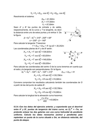 V
B
BV
B
V
A
AV
A
V θ
cos
D
Y
θ
cos
D
Y
Y +
=
+
=
Resolviendo el sistema:
DBV = 81,592m
XV = 177,694m
YV = 87,694m
Sean A’ y B’ los puntos de entrada y de salida,
respectivamente, de la curva y T la tangente, es decir
la distancia entre uno de estos puntos y el vértice V. De
la figura:
β = θV
A
- θV
B
= 310g
- 250g
= 60g
α = 200g
- β = 140g
Para calcular la tangente T hacemos:
T = DVA’ = DVB’ = R tg α/2 = 39,252m
Las coordenadas planas de A’ y de B’ serán:
m
925
,
138
θ
sen
T
X
X A
V
V
'
A =
+
=
m
834
,
93
θ
cos
T
Y
Y A
V
V
'
A =
+
=
m
939
,
149
θ
sen
T
X
X B
V
V
'
B =
+
=
m
939
,
59
θ
cos
T
Y
Y B
V
V
'
B =
+
=
Para calcular las coordenadas del centro O de la curva tenemos en cuenta que
el radio y la tangente son perpendiculares. En la figura:
θA’
O
= θA’
A
- 100g
= θV
A
- 100g
= 210g
DA’O = DB’O = R
m
796
,
135
θ
sen
R
X
X O
'
A
'
A
O =
+
=
m
080
,
74
θ
cos
R
Y
Y O
'
A
'
A
O =
+
=
Conviene comprobar los resultados calculando también las coordenadas de O
a partir de las del punto de salida B’:
m
796
,
135
θ
sen
R
X
X O
'
B
'
B
O =
+
=
m
080
,
74
θ
cos
R
Y
Y O
'
B
'
B
O =
+
=
Para calcular la longitud de la alineación curva hacemos:
m
982
,
43
400
α
R
π
2
lC =
=
6.5.4.-Con los datos del ejercicio anterior, y suponiendo que el desnivel
entre A’ y B’, puntos de tangencia del tramo curvo, es ZA’
B’
= -7m, se
pretende enlazar las dos galerías con una curva helicoidal de pendiente
uniforme. Calcula los datos necesarios (acimut y pendiente) para
replantear un punto de la curva situado a 5m, en distancia reducida, del
punto de ataque.
 