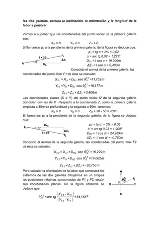 las dos galerías, calcula la inclinación, la orientación y la longitud de la
labor a perforar.
Vamos a suponer que las coordenadas del punto inicial de la primera galería
son:
XI1 = 0 YI1 = 0 ZI1 = 0
Si llamamos p1 a la pendiente de la primera galería, de la figura se deduce que:
p1 = tg α = 2% = 0,02
α = arc tg 0,02 = 1,273g
DR1 = l cos α = 19,996m
ΔZ1 = l sen α = 0,400m
Conocido el acimut de la primera galería, las
coordenadas del punto final F1 de ésta se calculan:
m
753
,
11
θ
sen
D
X
X 1
F
1
I
1
R
1
I
1
F =
+
=
m
177
,
16
θ
cos
D
Y
Y 1
F
1
I
1
R
1
I
1
F =
+
=
m
400
,
0
Z
Δ
Z
Z 1
1
I
1
F =
+
=
Las coordenadas planas (X e Y) del punto inicial I2 de la segunda galería
coinciden con las de I1. Respecto a la coordenada Z, como la primera galería
empieza a 30m de profundidad y la segunda a 50m, tenemos:
XI2 = 0 YI2 = 0 ZI2 = 30 - 50 = -20m
Si llamamos p2 a la pendiente de la segunda galería, de la figura se deduce
que:
p2 = tg α’ = 3% = 0,03
α’ = arc tg 0,03 = 1,909g
DR2 = l’ cos α’ = 24,989m
ΔZ2 = -l’ sen α’ = -0,750m
Conocido el acimut de la segunda galería, las coordenadas del punto final F2
de ésta se calculan:
m
229
,
16
θ
sen
D
X
X 2
F
2
I
2
R
2
I
2
F =
+
=
m
002
,
19
θ
cos
D
Y
Y 2
F
2
I
2
R
1
I
2
F =
+
=
m
750
,
20
-
Z
Δ
Z
Z 2
2
I
2
F =
+
=
Para calcular la orientación de la labor que conectará los
extremos de las dos galerías dibujamos en un croquis
las posiciones relativas aproximadas de F1 y F2, según
sus coordenadas planas. De la figura obtenida se
deduce que:
g
F1
2
F
F1
2
F
2
F
1
F 158
,
64
Y
-
Y
X
-
X
tg
arc
θ =
=
 