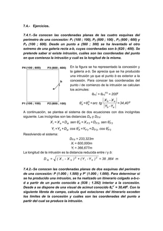 7.4.- Ejercicios.
7.4.1.-Se conocen las coordenadas planas de las cuatro esquinas del
perímetro de una concesión: P1 (100 ; 100), P2 (600 ; 100) , P3 (600 ; 600) y
P4 (100 ; 600). Desde un punto a (560 ; 300) se ha levantado el otro
extremo de una galería recta a-b, cuyas coordenadas son b (620 ; 400). Se
pretende saber si existe intrusión, cuáles son las coordenadas del punto
en que comienza la intrusión y cuál es la longitud de la misma.
En la figura se ha representado la concesión y
la galería a-b. Se aprecia que se ha producido
una intrusión ya que el punto b es exterior a la
concesión. Para conocer las coordenadas del
punto i de comienzo de la intrusión se calculan
los acimutes:
θP3
i
= θP3
P2
= 200g
g
a
b
a
b
b
a
i
a 40
,
34
Y
-
Y
X
-
X
tg
arc
θ
θ =
=
=
A continuación, se plantea el sistema de dos ecuaciones con dos incógnitas
siguiente. Las incógnitas son las distancias Dai y DP3i:
i
3
P
i
3
P
3
P
i
A
ai
a
i θ
sen
D
X
θ
sen
D
X
X +
=
+
=
i
3
P
i
3
P
3
P
i
A
ai
a
i θ
cos
D
Y
θ
cos
D
Y
Y +
=
+
=
Resolviendo el sistema:
DP3i = 233,323m
Xi = 600,000m
Yi = 366,677m
La longitud de la intrusión es la distancia reducida entre i y b:
m
864
,
38
)
Y
-
Y
(
)
X
-
X
(
D 2
b
i
2
b
i
ib =
+
=
7.4.2.-Se conocen las coordenadas planas de dos esquinas del perímetro
de una concesión: P (1.000 ; 1.500) y P’ (1.000 ; 1.000). Para determinar si
se ha producido una intrusión, se ha realizado un itinerario colgado a-b-c-
d a partir de un punto conocido a (938 ; 1.292) interior a la concesión.
Desde a se dispone de una visual de acimut conocido θa
a’
= 30,48g
. Con la
siguiente libreta de campo, calcula qué estaciones del itinerario exceden
los límites de la concesión y cuáles son las coordenadas del punto a
partir del cual se produce la intrusión.
 