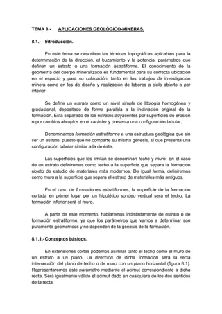 TEMA 8.- APLICACIONES GEOLÓGICO-MINERAS.
8.1.- Introducción.
En este tema se describen las técnicas topográficas aplicables para la
determinación de la dirección, el buzamiento y la potencia, parámetros que
definen un estrato o una formación estratiforme. El conocimiento de la
geometría del cuerpo mineralizado es fundamental para su correcta ubicación
en el espacio y para su cubicación, tanto en los trabajos de investigación
minera como en los de diseño y realización de labores a cielo abierto o por
interior.
Se define un estrato como un nivel simple de litología homogénea y
gradacional, depositado de forma paralela a la inclinación original de la
formación. Está separado de los estratos adyacentes por superficies de erosión
o por cambios abruptos en el carácter y presenta una configuración tabular.
Denominamos formación estratiforme a una estructura geológica que sin
ser un estrato, puesto que no comparte su misma génesis, sí que presenta una
configuración tabular similar a la de éste.
Las superficies que los limitan se denominan techo y muro. En el caso
de un estrato definiremos como techo a la superficie que separa la formación
objeto de estudio de materiales más modernos. De igual forma, definiremos
como muro a la superficie que separa el estrato de materiales más antiguos.
En el caso de formaciones estratiformes, la superficie de la formación
cortada en primer lugar por un hipotético sondeo vertical será el techo. La
formación inferior será el muro.
A partir de este momento, hablaremos indistintamente de estrato o de
formación estratiforme, ya que los parámetros que vamos a determinar son
puramente geométricos y no dependen de la génesis de la formación.
8.1.1.-Conceptos básicos.
En extensiones cortas podemos asimilar tanto el techo como el muro de
un estrato a un plano. La dirección de dicha formación será la recta
intersección del plano de techo o de muro con un plano horizontal (figura 8.1).
Representaremos este parámetro mediante el acimut correspondiente a dicha
recta. Será igualmente válido el acimut dado en cualquiera de los dos sentidos
de la recta.
 