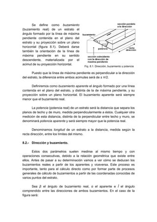 Se define como buzamiento
(buzamiento real) de un estrato el
ángulo formado por la línea de máxima
pendiente contenida en el plano del
estrato y su proyección sobre un plano
horizontal (figura 8.1). Deberá darse
también la orientación de la línea de
máxima pendiente en su sentido
descendente, materializada por el
acimut de su proyección horizontal.
Puesto que la línea de máxima pendiente es perpendicular a la dirección
del estrato, la diferencia entre ambos acimutes será de ± π/2.
Definiremos como buzamiento aparente el ángulo formado por una línea
contenida en el plano del estrato, y distinta de la de máxima pendiente, y su
proyección sobre un plano horizontal. El buzamiento aparente será siempre
menor que el buzamiento real.
La potencia (potencia real) de un estrato será la distancia que separa los
planos de techo y de muro, medida perpendicularmente a éstos. Cualquier otra
medición de esta distancia, distinta de la perpendicular entre techo y muro, se
denominará potencia aparente y será siempre mayor que la potencia real.
Denominamos longitud de un estrato a la distancia, medida según la
recta dirección, entre los límites del mismo.
8.2.- Dirección y buzamiento.
Estos dos parámetros suelen medirse al mismo tiempo y con
operaciones consecutivas, debido a la relación geométrica que existe entre
ellos. Antes de pasar a su determinación vamos a ver cómo se deducen los
buzamientos reales a partir de los aparentes y viceversa. Este proceso es
importante, tanto para el cálculo directo como por formar parte de procesos
generales de cálculo de buzamientos a partir de las coordenadas conocidas de
varios puntos del estrato.
Sea β el ángulo de buzamiento real, α el aparente e Î el ángulo
comprendido entre las direcciones de ambos buzamientos. En el caso de la
figura será:
Fig. 8.1. Dirección, buzamiento y potencia
 