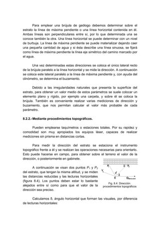 Para emplear una brújula de geólogo debemos determinar sobre el
estrato la línea de máxima pendiente o una línea horizontal contenida en él.
Ambas líneas son perpendiculares entre sí, por lo que determinada una se
conoce también la otra. Una línea horizontal se puede determinar con un nivel
de burbuja. La línea de máxima pendiente se puede materializar dejando caer
una pequeña cantidad de agua y si ésta describe una línea sinuosa, se fijará
como línea de máxima pendiente la línea eje simétrico del camino marcado por
el agua.
Una vez determinadas estas direcciones se coloca el único lateral recto
de la brújula paralelo a la línea horizontal y se mide la dirección. A continuación
se coloca este lateral paralelo a la línea de máxima pendiente y, con ayuda del
clinómetro, se determina el buzamiento.
Debido a las irregularidades naturales que presenta la superficie del
estrato, para obtener un valor medio de estos parámetros se suele colocar un
elemento plano y rígido, por ejemplo una carpeta, y sobre él se coloca la
brújula. También es conveniente realizar varias mediciones de dirección y
buzamiento, que nos permitan calcular el valor más probable de cada
parámetro.
8.2.2.-Mediante procedimientos topográficos.
Pueden emplearse taquímetros o estaciones totales. Por su rapidez y
comodidad son muy apropiados los equipos láser, capaces de realizar
mediciones sin prisma en distancias cortas.
Para medir la dirección del estrato se estaciona el instrumento
topográfico frente a él y se realizan las operaciones necesarias para orientarlo.
Esto puede hacerse en campo, para obtener sobre el terreno el valor de la
dirección, o posteriormente en gabinete.
A continuación se visan dos puntos P1 y P2
del estrato, que tengan la misma altitud, y se miden
las distancias reducidas y las lecturas horizontales
(figura 8.4). Los puntos deben estar lo bastante
alejados entre sí como para que el valor de la
dirección sea preciso.
Calculamos δ, ángulo horizontal que forman las visuales, por diferencia
de lecturas horizontales:
Fig. 8.4. Dirección:
procedimientos topográficos
 