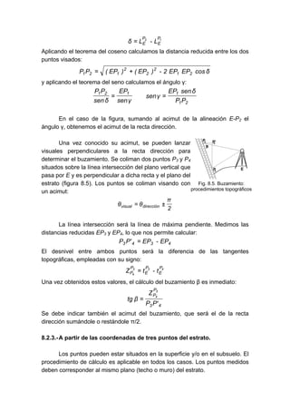 1
2 P
E
P
E L
-
L
δ =
Aplicando el teorema del coseno calculamos la distancia reducida entre los dos
puntos visados:
δ
cos
EP
EP
2
-
)
EP
(
)
EP
(
P
P 2
1
2
2
2
1
2
1 +
=
y aplicando el teorema del seno calculamos el ángulo γ:
2
1
1
1
2
1
P
P
δ
sen
EP
γ
sen
γ
sen
EP
δ
sen
P
P
=
=
En el caso de la figura, sumando al acimut de la alineación E-P2 el
ángulo γ, obtenemos el acimut de la recta dirección.
Una vez conocido su acimut, se pueden lanzar
visuales perpendiculares a la recta dirección para
determinar el buzamiento. Se coliman dos puntos P3 y P4
situados sobre la línea intersección del plano vertical que
pasa por E y es perpendicular a dicha recta y el plano del
estrato (figura 8.5). Los puntos se coliman visando con
un acimut:
2
π
θ
θ dirección
visual ±
=
La línea intersección será la línea de máxima pendiente. Medimos las
distancias reducidas EP3 y EP4, lo que nos permite calcular:
4
3
4
3 EP
-
EP
'
P
P =
El desnivel entre ambos puntos será la diferencia de las tangentes
topográficas, empleadas con su signo:
4
3
3
4
P
E
P
E
P
P t
-
t
Z =
Una vez obtenidos estos valores, el cálculo del buzamiento β es inmediato:
4
3
P
P
'
P
P
Z
β
tg
3
4
=
Se debe indicar también el acimut del buzamiento, que será el de la recta
dirección sumándole o restándole π/2.
8.2.3.-A partir de las coordenadas de tres puntos del estrato.
Los puntos pueden estar situados en la superficie y/o en el subsuelo. El
procedimiento de cálculo es aplicable en todos los casos. Los puntos medidos
deben corresponder al mismo plano (techo o muro) del estrato.
Fig. 8.5. Buzamiento:
procedimientos topográficos
 