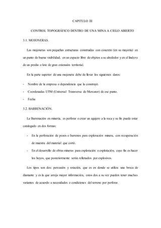 CAPITULO III
CONTROL TOPOGRÁFICO DENTRO DE UNA MINA A CIELO ABIERTO
3.1. MOJONERAS.
Las mojoneras son pequeñas estructuras construidas con concreto (en su mayoría) en
un punto de buena visibilidad, en un espacio libre de objetos a su alrededor y en el lindero
de un predio o lote de gran extensión territorial.
En la parte superior de una mojonera debe de llevar los siguientes datos:
- Nombre de la empresa o dependencia que la construyó.
- Coordenadas UTM (Universal Transversa de Mercator) de ese punto.
- Fecha
3.2. BARRENACIÓN.
La Barrenación en minería, es perforar o crear un agujero a la roca y su fin puede estar
catalogado en dos formas:
- En la perforación de pozos o barrenos para exploración minera, con recuperación
de muestra del material que cortó.
- En el desarrollo de obras mineras para exploración o explotación, cuyo fin es hacer
los hoyos, que posteriormente serán rellenados por explosivos.
Los tipos son dos: percusión y rotación, que es en donde se utiliza una broca de
diamante y es la que arroja mayor información, estos dos a su vez pueden tener muchas
variantes de acuerdo a necesidades o condiciones del terreno por perforar.
 