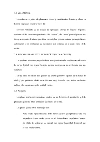 3.3. VOLÚMENES.
Los volúmenes ayudan a la planeación, control y cuantificación de datos y valores en
la mina, se pueden obtener a través de:
Secciones Obtenidas de los avances de explotación a través del conjunto de puntos
continuos de las cotas correspondientes a las “crestas” y las “patas” para así generar una
área y un conjunto de alturas; por último se multiplica por una contante que dependiendo
del material y sus condiciones de explotación está contenida en el diario oficial de la
nación.
3.4. SECCIONES PARA NIVELES DE CORTE (PATA Y CRESTA).
Las secciones son cortes perpendiculares a un eje determinado en el terreno, utilizando
las curvas de nivel para generar las cotas que nos muestran que tan accidentada esta una
superficie.
En una mina nos sirven para generar una cresta (perímetro superior de un banco de
nivel) y pata (perímetro inferior de un banco de nivel), teniendo como límites los diseños
del tajo o las camas respetando su talud y cotas.
3.5. PLANOS.
Los planos son las representaciones graficas de las decisiones de explotación y de la
planeación para una futura extracción de mineral en la mina.
Los planos que se deben de manejar son:
- Plano con las representaciones de los bancos de nivel ya explotados y otro con
las posibles formas con los que se van a ir desarrollando los próximos bancos.
Sin olvidar los volúmenes de material para planear la cantidad de mineral que
se va a obtener al final.
 