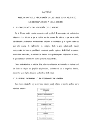 CAPITULO I
APLICACIÓN DE LA TOPOGRAFÍA EN LAS FASES DE UN PROYECTO
MINERO EXPLOTADO A CIELO ABIERTO
1.1. LA TOPOGRAFÍA EN LA MINERÍA CIELO ABIERTO.
En la década recién pasada, en nuestro país proliferó la explotación de yacimientos
mineros a cielo abierto, lo que se explica por dos razones. La primera es que aún se están
descubriendo yacimientos relativamente cercanos a la superficie y la segunda razón es
que este sistema de explotación, es ventajoso dada la gran selectividad, mayor
recuperación del recurso, posibilidad de uso de grandes equipos, flexibilidad, seguridad,
no necesita ventilación, ni iluminación durante el día y el transporte de personal es rápido,
lo que se traduce en menores costos y mayor productividad.
Todo profesional de la minería debe saber que el uso de la topografía es fundamental
en todas las etapas del proyecto (exploración, constitución de la propiedad minera,
desarrollo y en el plan de cierre y abandono de la mina).
1.2. FASES DEL DESARROLLO DE UN PROYECTO MINERO.
Las etapas principales en un proyecto minero a cielo abierto se pueden graficar de la
siguiente manera:
 
