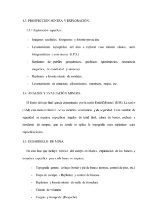 1.3. PROSPECCIÓN MINERA Y EXPLORACIÓN.
1.3.1 Exploración superficial.
- Imágenes satelitales, fotogramas y fotointerpretación.
- Levantamiento topográfico del área a explorar (uso método clásico, Aero
fotogramétrico o con sistema G.P.S.)
- Replanteo de perfiles geoquímicos, geofísicos (gravimétrico, resonancia
magnética, de resistividad y sísmicos).
- Replanteo y levantamiento de sondajes.
- Levantamiento de estructura, afloramientos, muestreos, zanjas, etc.
1.4. ANÁLISIS Y EVALUACIÓN MINERA.
El fondo del rajo final queda determinado por la razón Estéril/Mineral (E/M). La razón
(E/M) está dada en función de las variables económicas y de seguridad. En la variable de
seguridad se requiere especificar ángulos de talud final, altura de banco, anchura y
pendiente de rampas, que es donde se aplica la topografía para replantear tales
especificaciones.
1.5. DESARROLLO DE MINA.
En esta fase que incluye división del cuerpo en niveles, explotación de los bancos y
tronadura específica para cada banco se requiere:
- Topografía general del rajo (borde y pie de banco, rampas, control de piso, etc.)
- Etapa de escarpe. - Replanteo y control de bancos.
- Replanteo y levantamiento de malla de tronadura.
- Cálculo de volumen.
- Carguío y transporte (Despacho).
 