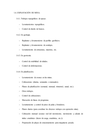1.6. EXPLOTACIÓN DE MINA.
1.6.1. Trabajos topográficos de apoyo.
- Levantamientos topográficos.
- Control de diseño de bancos.
1.6.2. En geología.
- Replanteo y levantamiento de perfiles geofísicos.
- Replanteo y levantamiento de sondajes.
- Levantamiento de estructuras, muestras, etc.
1.6.3. En geotecnia.
- Control de estabilidad de taludes.
- Control de deformaciones.
1.6.4. En planificación.
- Levantamiento de avance en las minas.
- Cubicaciones (diarias, semanales o mensuales).
- Planos de planificación (semanal, mensual, trimestral, anual, etc.).
- Otros trabajos.
- Control de cubicaciones.
- Marcación de líneas de programas.
- Levantamiento y control de pisos de palas y botaderos.
- Planos diarios (para coordinar los diversos trabajos con operación mina).
- Cubicación mensual (avance real del movimiento, movimiento y cálculo de
índice estadístico (factor de carga, estadística, etc.)).
- Preparación de playas de estacionamiento para maquinaria pesada.
 