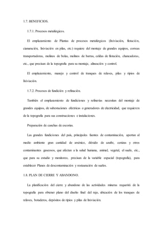 1.7. BENEFICIOS.
1.7.1. Procesos metalúrgicos.
El emplazamiento de Plantas de procesos metalúrgicos (lixiviación, flotación,
cianuración, lixiviación en pilas, etc.) requiere del montaje de grandes equipos, correas
transportadoras, molinos de bolas, molinos de barras, celdas de flotación, chancadoras,
etc., que precisan de la topografía para su montaje, alineación y control.
El emplazamiento, manejo y control de tranques de relaves, pilas y ripios de
lixiviación.
1.7.2. Procesos de fundición y refinación.
También el emplazamiento de fundiciones y refinerías necesitan del montaje de
grandes equipos, de subestaciones eléctricas o generadores de electricidad, que requieren
de la topografía para sus construcciones e instalaciones.
Preparación de canchas de escorias.
Las grandes fundiciones del país, principales fuentes de contaminación, aportan al
medio ambiente gran cantidad de arsénico, dióxido de azufre, cenizas y otros
contaminantes gaseosos, que afectan a la salud humana, animal, vegetal, el suelo, etc.,
que para su estudio y monitoreo, precisan de la variable espacial (topografía), para
establecer Planes de descontaminación y restauración de suelos.
1.8. PLAN DE CIERRE Y ABANDONO.
La planificación del cierre y abandono de las actividades mineras requerirá de la
topografía para obtener plano del diseño final del rajo, ubicación de los tranques de
relaves, botaderos, depósitos de ripios y pilas de lixiviación.
 