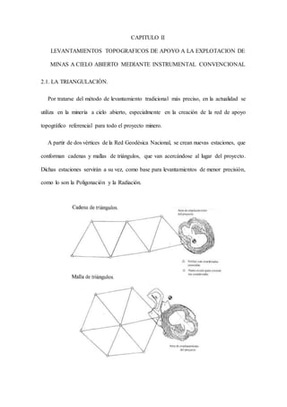 CAPITULO II
LEVANTAMIENTOS TOPOGRAFICOS DE APOYO A LA EXPLOTACION DE
MINAS A CIELO ABIERTO MEDIANTE INSTRUMENTAL CONVENCIONAL
2.1. LA TRIANGULACIÓN.
Por tratarse del método de levantamiento tradicional más preciso, en la actualidad se
utiliza en la minería a cielo abierto, especialmente en la creación de la red de apoyo
topográfico referencial para todo el proyecto minero.
A partir de dos vértices de la Red Geodésica Nacional, se crean nuevas estaciones, que
conforman cadenas y mallas de triángulos, que van acercándose al lugar del proyecto.
Dichas estaciones servirán a su vez, como base para levantamientos de menor precisión,
como lo son la Poligonación y la Radiación.
 