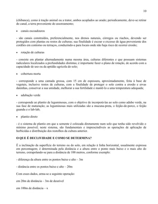 10

(chibanca), como à tração animal ou a trator, ambos acoplados ao arado; periodicamente, deve-se retirar
do canal, a terra proveniente do assoreamento;

•   canais escoadouros

- são canais construídos, preferencialmente, nos drenos naturais, córregos ou riachos, devendo ser
protegidos com plantas ou restos de culturas; sua finalidade é escoar o excesso de água proveniente dos
cordões em contorno ou terraços, conduzindo-a para locais onde não haja risco de ocorrer erosão;

•   rotação de culturas

- consiste em plantar alternadamente numa mesma área, culturas diferentes e que possuam sistemas
radiculares localizados a profundidades distintas; é importante fazer o plano de rotação, de acordo com a
capacidade de uso ou da aptidão agrícola do solo;

•   cobertura morta

- corresponde a uma camada grossa, com 15 cm de espessura, aproximadamente, feita à base de
vegetais, inclusive restos de culturas, com a finalidade de proteger o solo contra a erosão e ervas
daninhas, conservar a sua umidade, melhorar a sua fertilidade e mantê-lo a uma temperatura adequada;

•   adubação verde

- corresponde ao plantio de leguminosas, com o objetivo de incorporá-las ao solo como adubo verde, na
sua fase de maturação; as leguminosas mais utilizadas são a mucuna-preta, o feijão-de-porco, o feijão
guandu e o lab-lab;

•   plantio direto

- é o sistema de plantio em que a semente é colocada diretamente num solo que tenha sido revolvido o
mínimo possível; neste sistema, são fundamentais e imprescindíveis as operações de aplicação de
herbicidas e distribuição dos restolhos da cultura anterior.

O QUE É DECLIVIDADE E COMO SE DETERMINA?

É a inclinação da superfície do terreno ou do solo, em relação à linha horizontal, usualmente expressa
em percentagem; é determinada pela distância e a altura entre o ponto mais baixo e o mais alto do
terreno, extrapolando-se para a distância de 100 metros, conforme exemplo:

- diferença da altura entre os pontos baixo e alto – 3m

- distância entre os pontos baixo e alto – 20m

Com esses dados, arma-se a seguinte operação:

em 20m de distância – 3m de desnível

em 100m de distância – x
 