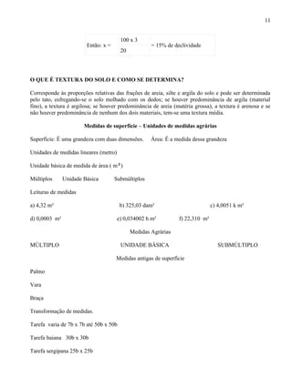 11


                                        100 x 3
                        Então: x =                   = 15% de declividade
                                        20




O QUE É TEXTURA DO SOLO E COMO SE DETERMINA?

Corresponde às proporções relativas das frações de areia, silte e argila do solo e pode ser determinada
pelo tato, esfregando-se o solo molhado com os dedos; se houver predominância de argila (material
fino), a textura é argilosa; se houver predominância de areia (matéria grossa), a textura é arenosa e se
não houver predominância de nenhum dos dois materiais, tem-se uma textura média.

                       Medidas de superfície – Unidades de medidas agrárias

Superfície: É uma grandeza com duas dimensões.       Área: É a medida dessa grandeza

Unidades de medidas lineares (metro)

Unidade básica de medida de área ( m²)

Múltiplos      Unidade Básica        Submúltiplos

Leituras de medidas

a) 4,32 m²                              b) 325,03 dam²                         c) 4,0051 k m²

d) 0,0003 m²                           e) 0,034002 h m²         f) 22,310 m²

                                             Medidas Agrárias

MÚLTIPLO                                UNIDADE BÁSICA                            SUBMÚLTIPLO

                                     Medidas antigas de superfície

Palmo

Vara

Braça

Transformação de medidas.

Tarefa varia de 7b x 7b até 50b x 50b

Tarefa baiana 30b x 30b

Tarefa sergipana 25b x 25b
 