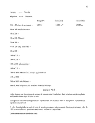 12

Hectares    ←→     Tarefas

Alqueires     ←→      Hectares

                                     Braça(b²)              metro( m²)                   Hectare(ha)

25 b x 25b (tarefa sergipana) =      625 b²                    3.025 m²                  0,3025ha

30b x 30b (tarefa baiana) =

50b x 25b =

50b x 50b (Minas) =

75b x 50b =

75b x 75b (alq. Do Norte) =

80b x 80b =

100b x 25b =

100b x 25b =

100b x 50b (alq.paulista) =

100b x 75b =

100b x 100b (Minas-Rio-Goias) Alq.geométrico

150b x 100b =

200b x 100b (alq. Baiano) =

200b x 200b (alqueirão- sul da Bahia norte de Minas) =

                                              Curva de Nível

Linha sinuosa que liga pontos do terreno de mesma cota. Esta linha é dada pela intersecção de planos
horizontais com a superfície do terreno.

Estes planos horizontais são paralelos e eqüidistantes e a distância entre os dois planos é chamada de
eqüidistância vertical.

O valor da eqüidistância vertical varia de acordo com a precisão requerida. Geralmente se usa o valor de
1,00 metro sendo que, quanto menor o valor, melhor será a precisão.

Características das curvas de nível
 