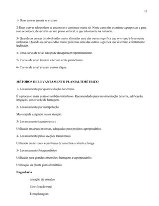 13

1- Duas curvas jamais se cruzam

2-Duas curvas não podem se encontrar e continuar numa só. Neste caso elas estariam superpostas e para
isso acontecer, deveria haver um plano vertical, o que não ocorre na natureza.

3- Quando as curvas de nível estão muito afastadas uma das outras significa que o terreno é levemente
inclinado. Quando as curvas estão muito próximas uma das outras, significa que o terreno é fortemente
inclinado.

4- Uma curva de nível não pode desaparecer repentinamente.

5- Curvas de nível tendem a ter um certo paralelismo.

6- Curvas de nível cruzam cursos dágua.



MÉTODOS DE LEVANTAMENTO PLANIALTIMÉTRICO

1- Levantamento por quadriculação do terreno

É o processo mais exato e também trabalhoso. Recomendado para movimentação de terra, edificação,
irrigação, construção de barragem.

2- Levantamento por interpolação

Mais rápida exigindo maior atenção.

3- Levantamento taqueométrico

Utilizado em áreas extensas, adequadas para projetos agropecuários.

4- Levantamento pelas secções transversais

Utilizado em terrenos com forma de uma faixa estreita e longa

5- Levantamento fotogramétrico

Utilizado para grandes extensões: barragens e agropecuários

Utilização da planta planialtimétrica

Engenharia

          Locação de estradas

          Eletrificação rural

          Terraplenagem
 