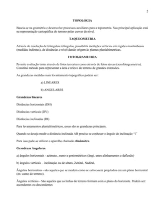 2

                                              TOPOLOGIA

Baseia-se na geometria e desenvolve processos auxiliares para a topometria. Sua principal aplicação está
na representação cartográfica do terreno pelas curvas de nível.

                                           TAQUEOMETRIA

Através de resolução de triângulos retângulos, possibilita medições verticais em regiões montanhosas
(medidas indiretas), de distâncias e nível dando origem às plantas planialtimetricas.

                                          FOTOGRAMETRIA

Permite avaliação tanto através de fotos terrestres como através de fotos aéreas (aerofotogrametria).
Constitui método para representar a área e relevo do terreno de grandes extensões.

As grandezas medidas num levantamento topográfico podem ser:

                    a) LINEARES

                    b) ANGULARES

Grandezas lineares

Distâncias horizontais (DH)

Distâncias verticais (DV)

Distâncias inclinadas (DI)

Para levantamentos planialtimétricos, essas são as grandezas principais.

Quando se deseja medir a distância inclinada AB precisa-se conhecer o ângulo de inclinação “i”

Para isso pode-se utilizar o aparelho chamado clinômetro.

Grandezas Angulares

a) ângulos horizontais - azimute , rumo e goniométricos (âng). entre alinhamentos e deflexão)

b) ângulos verticais – inclinação ou de altura, Zenital, Nadiral,

Ângulos horizontais - são aqueles que se medem como se estivessem projetados em um plano horizontal
(ex: canto do terreno).

Ângulos verticais - São aqueles que as linhas do terreno formam com o plano do horizonte. Podem ser:
ascendentes ou descendentes
 