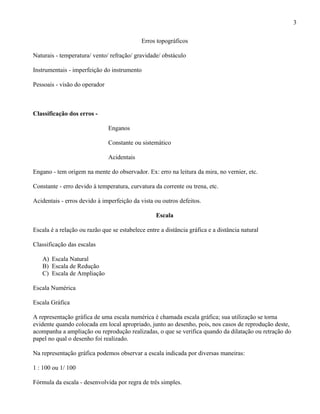 3

                                            Erros topográficos

Naturais - temperatura/ vento/ refração/ gravidade/ obstáculo

Instrumentais - imperfeição do instrumento

Pessoais - visão do operador



Classificação dos erros -

                               Enganos

                               Constante ou sistemático

                               Acidentais

Engano - tem origem na mente do observador. Ex: erro na leitura da mira, no vernier, etc.

Constante - erro devido à temperatura, curvatura da corrente ou trena, etc.

Acidentais - erros devido à imperfeição da vista ou outros defeitos.

                                                  Escala

Escala é a relação ou razão que se estabelece entre a distância gráfica e a distância natural

Classificação das escalas

   A) Escala Natural
   B) Escala de Redução
   C) Escala de Ampliação

Escala Numérica

Escala Gráfica

A representação gráfica de uma escala numérica é chamada escala gráfica; sua utilização se torna
evidente quando colocada em local apropriado, junto ao desenho, pois, nos casos de reprodução deste,
acompanha a ampliação ou reprodução realizadas, o que se verifica quando da dilatação ou retração do
papel no qual o desenho foi realizado.

Na representação gráfica podemos observar a escala indicada por diversas maneiras:

1 : 100 ou 1/ 100

Fórmula da escala - desenvolvida por regra de três simples.
 