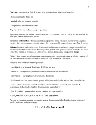 5

Corrente - constituída de fuzis de aço ou ferro reunidos dois a dois por meio de elos

- distância entre elos de 20 cm

- a cada 2 m há um pendente metálico

- comprimento mais comum de 20 m

Piquetes - feitos em madeira - roliços - quadrado

Apontados em uma extremidade e aparados na outra extremidade - medem 15 a 30 cm - devem ficar 3 a
5 cm para fora da superfície do terreno

Estacas ou testemunhas - utilizados ao lado dos piquetes - tem a finalidade facilitar a localização do
piquete - deve ter em seu corpo o n. da ordem - deve apresentar 50 cm para fora da superfície do terreno

Balizas - hastes de madeira ou ferro - formato arredondado ou sextavado - servem para materializar a
ordenada vertical (facilitar a leitura de outro ponto) - pintada com gomos de 50 cm alternados nas cores
vermelho e branco - a ponta que se coloca sobre o piquete é munida de uma ponteira de aço

Fichas - ferro ou aço - com formato curvo na ponta superior e pontiagudo na parte inferior - medem 35
cm mais ou menos - são utilizados para controlar o n. de trenadas ou correntadas

Fontes de erros cometidos na medição direta

- catenária - é a curvatura do diastímetro devido ao seu peso

- tensão - é a força praticada pelo medidor nas extremidades dos diastímetros

- temperatura - é a dilatação devido ao calor no diastímetro

- desvio vertical - é um erro cometido quando o diastímetro não é colocado em nível (acumulativo)

- Desvio lateral - é um erro cometido quando o balizamento não é observado com precisão. A
extremidade do diastímetro fica fora de alinhamento (acumulativo)

- falta de precisão - quando o instrumento está fora das especificações.

MEDIÇÃO DE ÂNGULOS POR MEIO DE DIASTÍMETROS

Para que se conheça o valor de um ângulo, deve-se determinar os lados do triângulo que contenha o
ângulo, aplicando a lei dos co-senos.

                                  b2 = a2+ c2 - 2ac x cos ß
 
