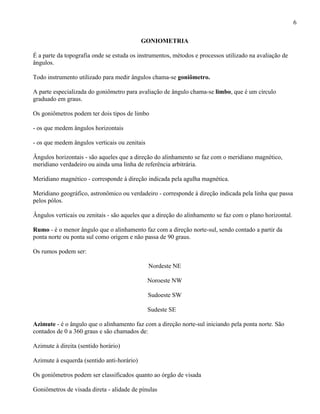 6

                                            GONIOMETRIA

É a parte da topografia onde se estuda os instrumentos, métodos e processos utilizado na avaliação de
ângulos.

Todo instrumento utilizado para medir ângulos chama-se goniômetro.

A parte especializada do goniômetro para avaliação de ângulo chama-se limbo, que é um círculo
graduado em graus.

Os goniômetros podem ter dois tipos de limbo

- os que medem ângulos horizontais

- os que medem ângulos verticais ou zenitais

Ângulos horizontais - são aqueles que a direção do alinhamento se faz com o meridiano magnético,
meridiano verdadeiro ou ainda uma linha de referência arbitrária.

Meridiano magnético - corresponde à direção indicada pela agulha magnética.

Meridiano geográfico, astronômico ou verdadeiro - corresponde à direção indicada pela linha que passa
pelos pólos.

Ângulos verticais ou zenitais - são aqueles que a direção do alinhamento se faz com o plano horizontal.

Rumo - é o menor ângulo que o alinhamento faz com a direção norte-sul, sendo contado a partir da
ponta norte ou ponta sul como origem e não passa de 90 graus.

Os rumos podem ser:

                                               Nordeste NE

                                               Noroeste NW

                                               Sudoeste SW

                                               Sudeste SE

Azimute - é o ângulo que o alinhamento faz com a direção norte-sul iniciando pela ponta norte. São
contados de 0 a 360 graus e são chamados de:

Azimute à direita (sentido horário)

Azimute à esquerda (sentido anti-horário)

Os goniômetros podem ser classificados quanto ao órgão de visada

Goniômetros de visada direta - alidade de pínulas
 