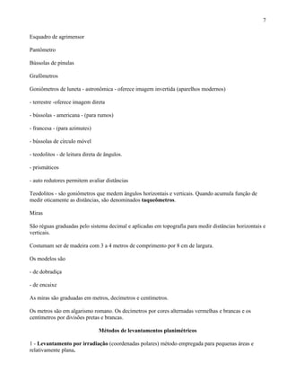 7

Esquadro de agrimensor

Pantômetro

Bússolas de pínulas

Grafômetros

Goniômetros de luneta - astronômica - oferece imagem invertida (aparelhos modernos)

- terrestre -oferece imagem direta

- bússolas - americana - (para rumos)

- francesa - (para azimutes)

- bússolas de círculo móvel

- teodolitos - de leitura direta de ângulos.

- prismáticos

- auto redutores permitem avaliar distâncias

Teodolitos - são goniômetros que medem ângulos horizontais e verticais. Quando acumula função de
medir oticamente as distâncias, são denominados taqueômetros.

Miras

São réguas graduadas pelo sistema decimal e aplicadas em topografia para medir distâncias horizontais e
verticais.

Costumam ser de madeira com 3 a 4 metros de comprimento por 8 cm de largura.

Os modelos são

- de dobradiça

- de encaixe

As miras são graduadas em metros, decímetros e centímetros.

Os metros são em algarismo romano. Os decímetros por cores alternadas vermelhas e brancas e os
centímetros por divisões pretas e brancas.

                                Métodos de levantamentos planimétricos

1 - Levantamento por irradiação (coordenadas polares) método empregada para pequenas áreas e
relativamente plana.
 
