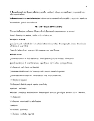 8

2 - Levantamento por intersecção (coordenadas bipolares) método empregado para pequenas áreas e
relativamente plano.

3 - Levantamento por caminhamento é o levantamento mais utilizado na prática empregado para áreas

Relativamente grandes e acidentadas.

                                  ALTIMETRIA (HIPSOMETRIA)

Têm por finalidade a medida da diferença de nível entre dois ou mais pontos no terreno.

Através da altimetria pode-se estudar o relevo do terreno.

Referência de nível

Qualquer medida realizada deve ser referenciada a uma superfície de comparação, no caso denominada
referência de nível (RN).

Esta referência pode ser uma superfície qualquer ou o nível do mar.

Altitude ou cota

Quando a diferença de nível é referida a uma superfície qualquer recebe o nome de cota.

Quando a diferença de nível é referida a superfície do mar recebe o nome de altitude.

Nível aparente e nível real (verdadeiro)

Quando a referência de nível é uma superfície qualquer tem nível aparente.

Quando a referência de nível é o mar temos o nível real ou verdadeiro.

Nível real (verdadeiro)

Obtido através da diferença de pressão atmosférica

Aparelhos - barômetro

Aneróides (altímetro) - não são usados em topografia, pois suas graduações mínimas são de 10 metros.

Nível aparente

Nivelamento trigonométrico - clinômetros

Teodolitos

Nivelamento geométrico

Nivelamento com bolha bipartida
 