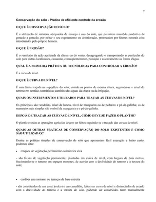 9

Conservação do solo - Prática de eficiente controle da erosão

O QUE É CONSERVAÇÃO DO SOLO?

É a utilização de métodos adequados de manejo e uso do solo, que permitem mantê-lo produtivo de
geração a geração, por evitar o seu esgotamento ou deterioração, provocados por fatores naturais e/ou
introduzidos pelo próprio homem.

O QUE É EROSÃO?

É o resultado da ação acelerada da chuva ou do vento, desagregando e transportando as partículas do
solo para outras localidades, causando, conseqüentemente, poluição e assoreamento às fontes d'água.

QUAL É A PRIMEIRA PRÁTICA OU TECNOLOGIA PARA CONTROLAR A EROSÃO?

É a curva de nível.

O QUE É CURVA DE NÍVEL?

É uma linha traçada na superfície do solo, unindo os pontos de mesma altura, seguindo-se o nível do
terreno em sentido contrário ao caminho das águas da chuva ou da irrigação.

QUAIS OS INSTRUMENTOS UTILIZADOS PARA TRAÇAR AS CURVAS DE NÍVEL?

Os principais são: teodolito, nível de luneta, nível de mangueira ou de pedreiro e pé-de-galinha; os de
manuseio mais simples são o nível de mangueira e o pé-de-galinha.

DEPOIS DE TRAÇAR AS CURVAS DE NÍVEL, COMO DEVE SE FAZER O PLANTIO?

O plantio e todas as operações agrícolas devem ser feitos seguindo-se o traçado das curvas de nível.

QUAIS AS OUTRAS PRÁTICAS DE CONSERVAÇÃO DO SOLO EXISTENTES E COMO
SÃO UTILIZADAS?

Dentre as práticas simples de conservação do solo que apresentam fácil execução e baixo custo,
podemos citar:

•   renques de vegetação permanente ou barreira viva

- são faixas de vegetação permanente, plantadas em curva de nível, com largura de dois metros,
fracionando-se o terreno em espaços menores, de acordo com a declividade do terreno e a textura do
solo;



•   cordões em contorno ou terraços de base estreita

- são constituídos de um canal (sulco) e um camalhão, feitos em curva de nível e distanciados de acordo
com a declividade do terreno e a textura do solo, podendo ser construídos tanto manualmente
 