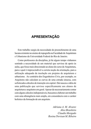 APRESENTAÇÃO
Este trabalho surgiu da necessidade do preenchimento de uma
lacunaexistentenoensinodetopografianaFaculdadedeArquitetura
e Urbanismo da Universidade Federal do Rio de Janeiro.
Como professores da disciplina, já há algum tempo vínhamos
sentindo a necessidade de um material que servisse de apoio às
aulas, que fosse mais direcionado ao aluno do curso de Arquitetura,
para o qual é imprescindível a correta noção da orientação, para a
utilização adequada da insolação em projetos de arquitetura e
urbanismo. Ao contrário dos Engenheiros Civis, por exemplo, os
Arquitetos não calculam as curvas de uma estrada sinuosa, com
sofisticados cálculos de transição em espiral. Daí nasceu a idéia de
uma publicação que servisse especificamente aos alunos de
arquitetura e arquitetos em geral. Apesar de necessariamente contar
com alguns cálculos indispensáveis, buscamos elaborar um trabalho
com uma abrangência mais ampla, em consonância com o caráter
holístico da formação de um arquiteto.
Adriana A. M. Alvarez
Alice Brasileiro
Claudio Morgado
Rosina Trevisan M. Ribeiro
 