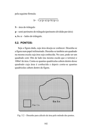 Esc 1:x
Esc 1:x
102
pela seguinte fórmula:
S= √ p (p–a) (p–b) (p–c)
S – área do triângulo
p – semi-perímetro do triângulo (perímetro dividido por dois)
a, b e c – lados do triângulo.
5.2. PONTOS:
Seja a figura dada, cuja área deseja-se conhecer. Desenha-se
a figura num papel milimetrado. Desenha-se também um quadrado
na mesma escala cuja área seja conhecida. No caso, pode ser um
quadrado com 10m de lado (na mesma escala que o terreno) e
100m² de área. Conta-se quantas quadrículas cabem dentro desse
quadrado cuja área é conhecida e depois conta-se quantas
quadrículas cabem dentro da figura.
Fig. 5.2 – Desenho para cálculo de área pelo método dos pontos.
 