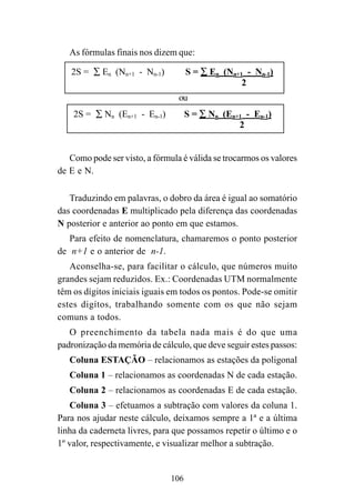106
As fórmulas finais nos dizem que:
ou
Como pode ser visto, a fórmula é válida se trocarmos os valores
de E e N.
Traduzindo em palavras, o dobro da área é igual ao somatório
das coordenadas E multiplicado pela diferença das coordenadas
N posterior e anterior ao ponto em que estamos.
Para efeito de nomenclatura, chamaremos o ponto posterior
de n+1 e o anterior de n-1.
Aconselha-se, para facilitar o cálculo, que números muito
grandes sejam reduzidos. Ex.: Coordenadas UTM normalmente
têm os dígitos iniciais iguais em todos os pontos. Pode-se omitir
estes digítos, trabalhando somente com os que não sejam
comuns a todos.
O preenchimento da tabela nada mais é do que uma
padronização da memória de cálculo, que deve seguir estes passos:
Coluna ESTAÇÃO – relacionamos as estações da poligonal
Coluna 1 – relacionamos as coordenadas N de cada estação.
Coluna 2 – relacionamos as coordenadas E de cada estação.
Coluna 3 – efetuamos a subtração com valores da coluna 1.
Para nos ajudar neste cálculo, deixamos sempre a 1ª e a última
linha da caderneta livres, para que possamos repetir o último e o
1º valor, respectivamente, e visualizar melhor a subtração.
2S = ∑ En (Nn+1 - Nn-1) S = ∑ En (Nn+1 - Nn-1)
2
2S = ∑ Nn (En+1 - En-1) S = ∑ Nn (En+1 - En-1)
2
 
