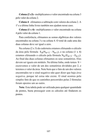 107
Coluna (2 x3)– multiplicamos o valor encontrado na coluna 3
pelo valor da coluna 2.
Coluna 4– efetuamos a subtração com valores da coluna 2. A
1ª e a última linha livres também nos ajudam nesse caso.
Coluna (1 x 4)– multiplicamos o valor encontrado na coluna
4 pelo valor da coluna 1.
Para conferência, efetuamos as somas algébricas dos valores
encontrados na coluna 3 e na coluna 4. O total de cada uma das
duas colunas deve ser igual a zero.
Na coluna (2 x 3) da caderneta estamos efetuando o cálculo
da área pela fórmula En(Nn+1 - Nn-1), e na coluna (1 x 4)
estamos efetuando o cálculo pela fórmula Nn (En+1 - En-1).
Ao final das duas colunas efetuamos os seus somatórios. Eles
devem ser iguais em módulo. Na última linha, onde temos S =
escrevemos o valor de um dos somatórios divididos por 2, e
teremos o valor da área. Note bem que o fato de um dos valores
encontrados ter o sinal negativo não quer dizer que haja área
negativa, porque tal coisa não existe. O sinal ocorreu pelo
simples fato de que os caminhos percorridos pelas 2 fórmulas
foram opostos um ao outro.
Nota: Esta tabela pode ser utilizada para qualquer quantidade
de pontos, basta prosseguir com os cálculos até findarem os
pontos.
 