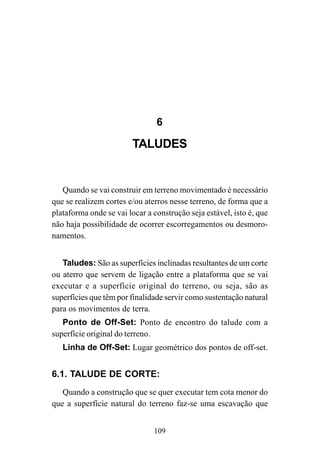 109
6
TALUDES
Quando se vai construir em terreno movimentado é necessário
que se realizem cortes e/ou aterros nesse terreno, de forma que a
plataforma onde se vai locar a construção seja estável, isto é, que
não haja possibilidade de ocorrer escorregamentos ou desmoro-
namentos.
Taludes: São as superfícies inclinadas resultantes de um corte
ou aterro que servem de ligação entre a plataforma que se vai
executar e a superfície original do terreno, ou seja, são as
superfícies que têm por finalidade servir como sustentação natural
para os movimentos de terra.
Ponto de Off-Set: Ponto de encontro do talude com a
superfície original do terreno.
Linha de Off-Set: Lugar geométrico dos pontos de off-set.
6.1. TALUDE DE CORTE:
Quando a construção que se quer executar tem cota menor do
que a superfície natural do terreno faz-se uma escavação que
 