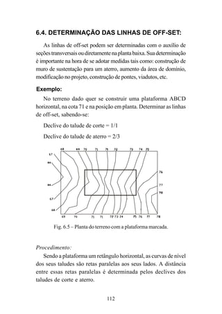 112
6.4. DETERMINAÇÃO DAS LINHAS DE OFF-SET:
As linhas de off-set podem ser determinadas com o auxílio de
seçõestransversaisoudiretamentenaplantabaixa.Suadeterminação
é importante na hora de se adotar medidas tais como: construção de
muro de sustentação para um aterro, aumento da área de domínio,
modificação no projeto, construção de pontes, viadutos, etc.
Exemplo:
No terreno dado quer se construir uma plataforma ABCD
horizontal, na cota 71 e na posição em planta. Determinar as linhas
de off-set, sabendo-se:
Declive do talude de corte = 1/1
Declive do talude de aterro = 2/3
Fig. 6.5 – Planta do terreno com a plataforma marcada.
Procedimento:
Sendo a plataforma um retângulo horizontal, as curvas de nível
dos seus taludes são retas paralelas aos seus lados. A distância
entre essas retas paralelas é determinada pelos declives dos
taludes de corte e aterro.
 