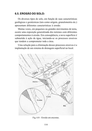 114
6.5. EROSÃO DO SOLO:
Os diversos tipos de solo, em função de suas características
geológicas e geotécnicas (tais como origem, granulometria etc.)
apresentam diferentes características à erosão.
Muitas vezes, em pequenos ou grandes movimentos de terra,
ocorre uma exposição generalizada dos terrenos com diferentes
comportamentos à erosão. Em conseqüência, a nova superfície é
submetida à ação da água, iniciando-se os processos erosivos
que tendem a comprometer toda a área.
Uma solução para a eliminação desses processos erosivos é a
implantação de um sistema de drenagem superficial no local.
Fig. 6.8 – Erosão em encostas.
 